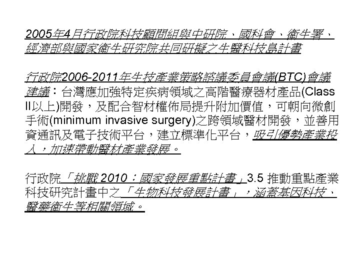 2005年 4月行政院科技顧問組與中研院、國科會、衛生署、 經濟部與國家衛生研究院共同研擬之生醫科技島計畫 行政院 2006 -2011年生技產業策略諮議委員會議(BTC)會議 建議：台灣應加強特定疾病領域之高階醫療器材產品(Class II以上)開發，及配合智材權佈局提升附加價值，可朝向微創 手術(minimum invasive surgery)之跨領域醫材開發，並善用 資通訊及電子技術平台，建立標準化平台，吸引優勢產業投 入，加速帶動醫材產業發展。 行政院「挑戰