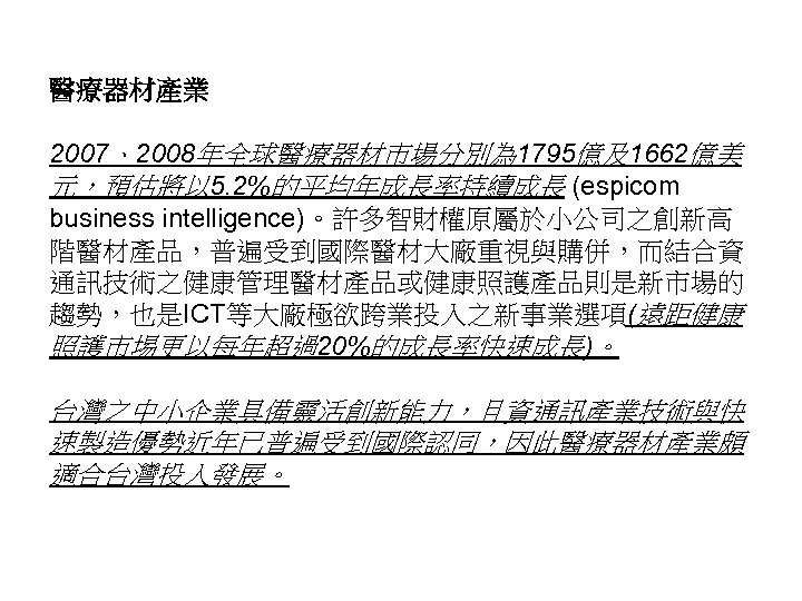 醫療器材產業 2007、2008年全球醫療器材市場分別為 1795億及1662億美 元，預估將以 5. 2%的平均年成長率持續成長 (espicom business intelligence)。許多智財權原屬於小公司之創新高 階醫材產品，普遍受到國際醫材大廠重視與購併，而結合資 通訊技術之健康管理醫材產品或健康照護產品則是新市場的 趨勢，也是ICT等大廠極欲跨業投入之新事業選項(遠距健康 照護市埸更以每年超過20%的成長率快速成長)。 台灣之中小企業具備靈活創新能力，且資通訊產業技術與快