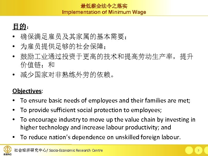 最低薪金法令之落实 Implementation of Minimum Wage 目的： • 确保满足雇员及其家属的基本需要； • 为雇员提供足够的社会保障； • 鼓励 业通过投资于更高的技术和提高劳动生产率，提升 价值链；和
