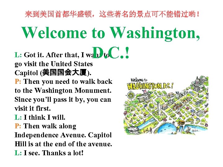 来到美国首都华盛顿，这些著名的景点可不能错过哟！ Welcome to Washington, L: Got it. After that, I want to D. C.