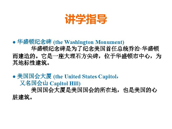 讲学指导 ● 华盛顿纪念碑 (the Washington Monument) 华盛顿纪念碑是为了纪念美国首任总统乔治·华盛顿 而建造的。它是一座大理石方尖碑，位于华盛顿市中心，为 其地标性建筑。 ● 美国国会大厦 (the United States