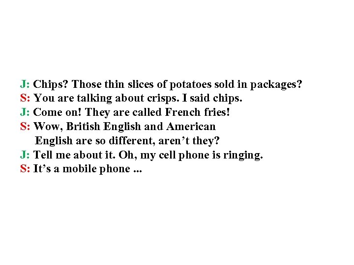 J: Chips? Those thin slices of potatoes sold in packages? S: You are talking