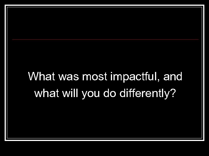 What was most impactful, and what will you do differently? 