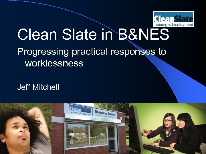 Clean Slate in B&NES Progressing practical responses to worklessness Jeff Mitchell 