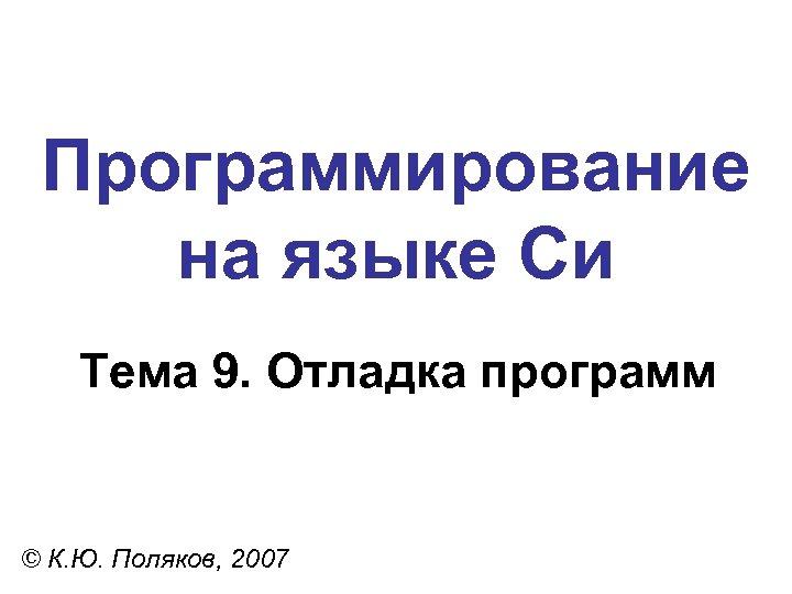 Программирование на языке Си Тема 9. Отладка программ © К. Ю. Поляков, 2007 