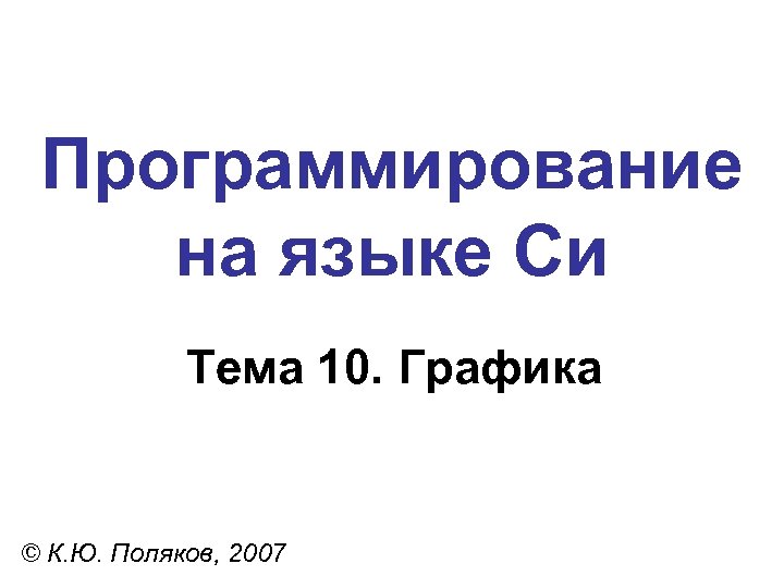 Программирование на языке Си Тема 10. Графика © К. Ю. Поляков, 2007 