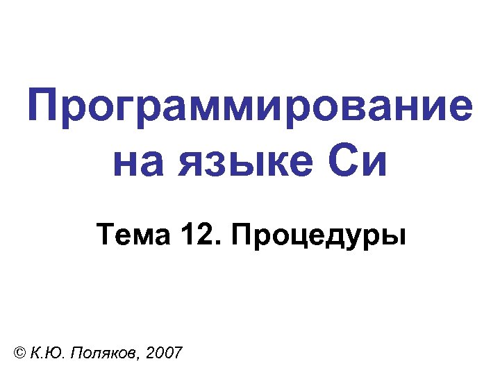 Программирование на языке Си Тема 12. Процедуры © К. Ю. Поляков, 2007 