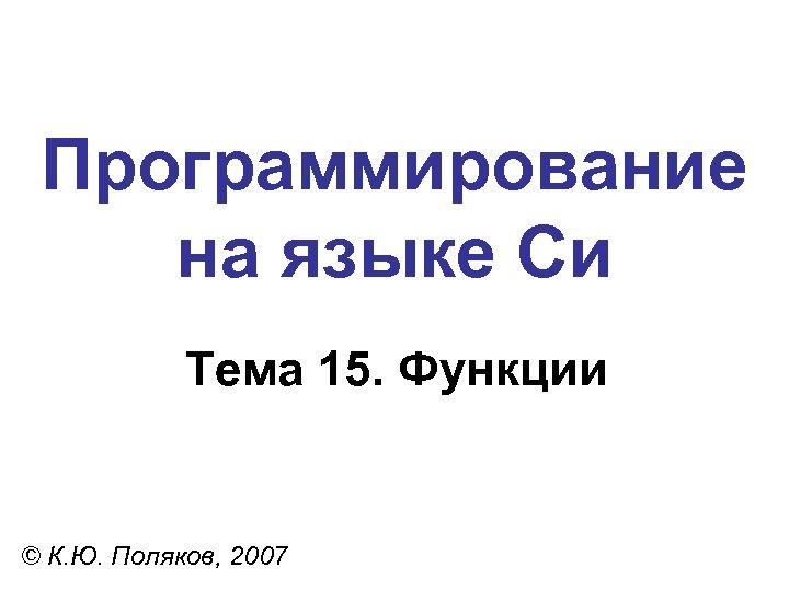 Программирование на языке Си Тема 15. Функции © К. Ю. Поляков, 2007 