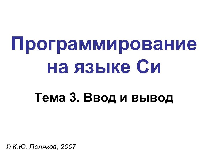 Программирование на языке Си Тема 3. Ввод и вывод © К. Ю. Поляков, 2007