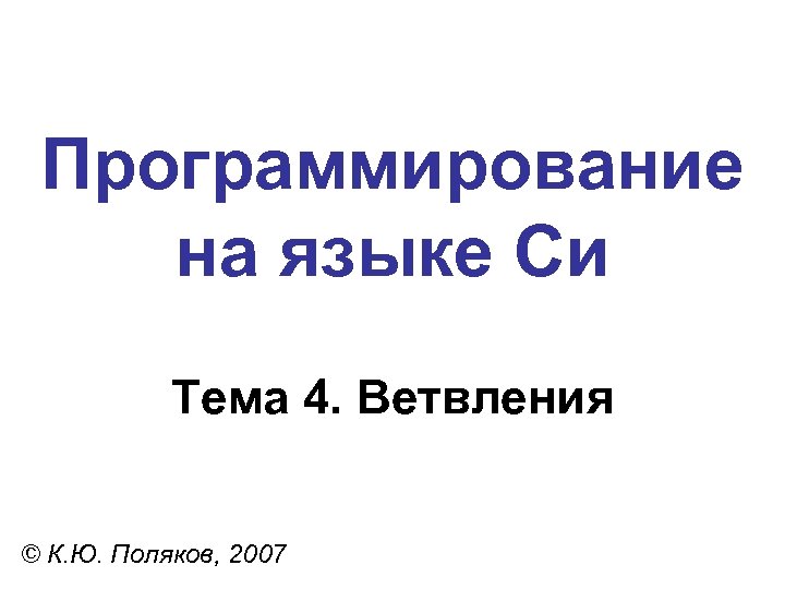 Программирование на языке Си Тема 4. Ветвления © К. Ю. Поляков, 2007 