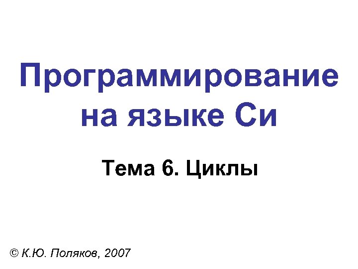 Программирование на языке Си Тема 6. Циклы © К. Ю. Поляков, 2007 