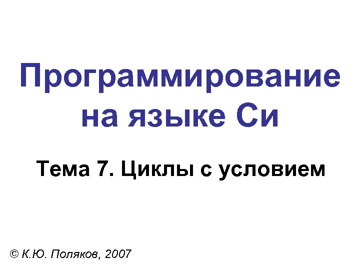 Программирование на языке Си Тема 7. Циклы с условием © К. Ю. Поляков, 2007