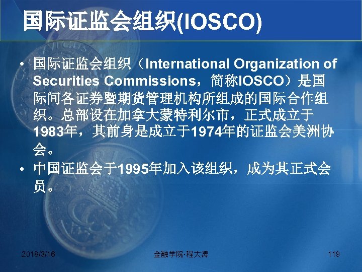 国际证监会组织(IOSCO) • 国际证监会组织（International Organization of Securities Commissions，简称IOSCO）是国 际间各证券暨期货管理机构所组成的国际合作组 织。总部设在加拿大蒙特利尔市，正式成立于 1983年，其前身是成立于1974年的证监会美洲协 会。 • 中国证监会于1995年加入该组织，成为其正式会 员。