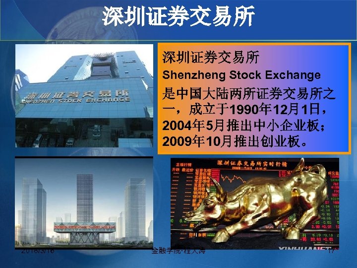 深圳证券交易所 Shenzheng Stock Exchange 是中国大陆两所证券交易所之 一，成立于1990年 12月1日， 2004年 5月推出中小企业板； 2009年 10月推出创业板。 2018/3/16 金融学院·程大涛 17
