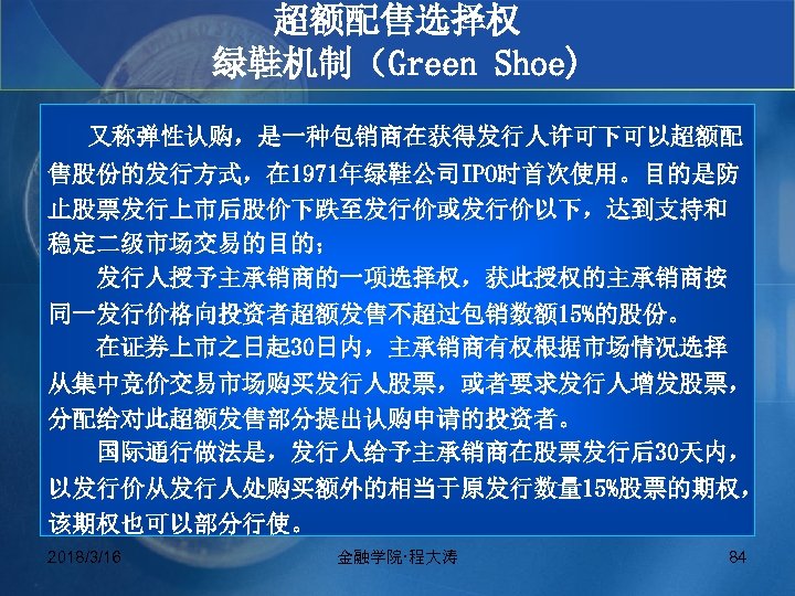 超额配售选择权 绿鞋机制（Green Shoe) 又称弹性认购，是一种包销商在获得发行人许可下可以超额配 售股份的发行方式，在 1971年绿鞋公司IPO时首次使用。目的是防 止股票发行上市后股价下跌至发行价或发行价以下，达到支持和 稳定二级市场交易的目的； 发行人授予主承销商的一项选择权，获此授权的主承销商按 同一发行价格向投资者超额发售不超过包销数额 15%的股份。 在证券上市之日起 30日内，主承销商有权根据市场情况选择 从集中竞价交易市场购买发行人股票，或者要求发行人增发股票，