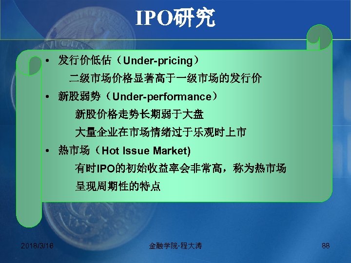IPO研究 • 发行价低估（Under-pricing） 二级市场价格显著高于一级市场的发行价 • 新股弱势（Under-performance） 新股价格走势长期弱于大盘 大量企业在市场情绪过于乐观时上市 • 热市场（Hot Issue Market) 有时IPO的初始收益率会非常高，称为热市场 呈现周期性的特点