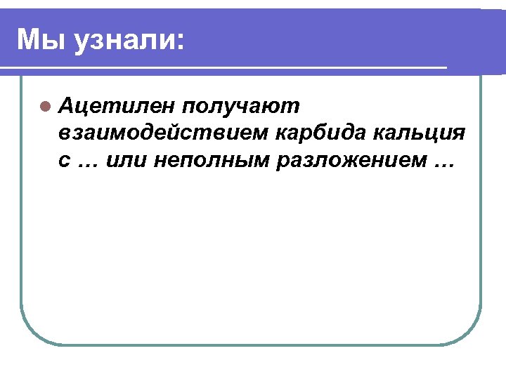Мы узнали: l Ацетилен получают взаимодействием карбида кальция с … или неполным разложением …