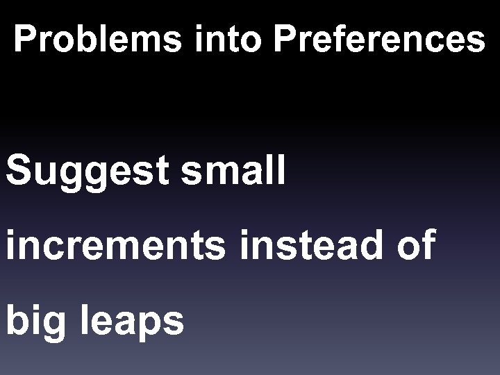 Problems into Preferences Suggest small increments instead of big leaps 