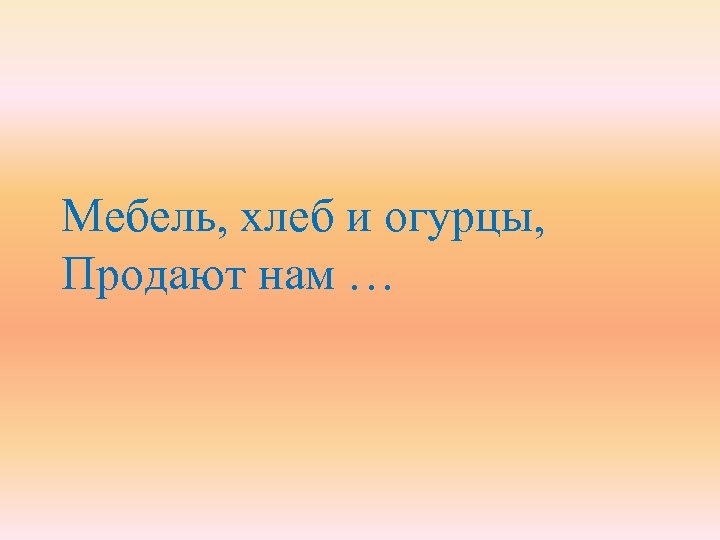 Мебель, хлеб и огурцы, Продают нам … 