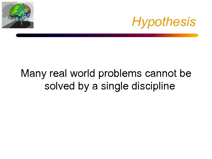 Hypothesis Many real world problems cannot be solved by a single discipline 