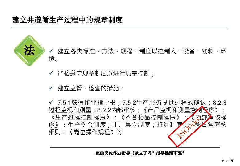 建立并遵循生产过程中的规章制度 法 ü 建立各类标准、方法、规程、制度以控制人、设备、物料、环 境。 ü 严格遵守规章制度以进行质量控制； ü 建立监督、检查的措施； ü 7. 5. 1获得作业指导书； 7.