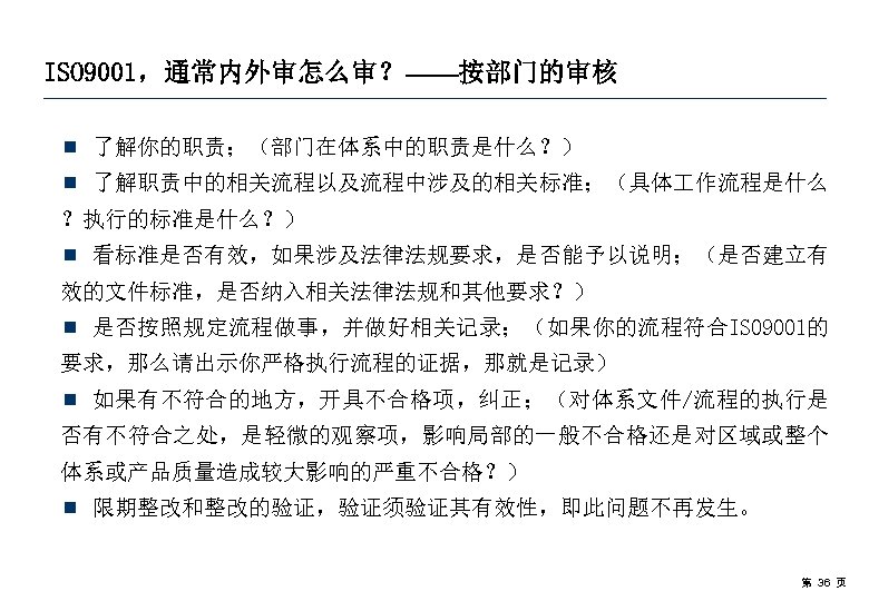 ISO 9001，通常内外审怎么审？——按部门的审核 ¾ 了解你的职责；（部门在体系中的职责是什么？） ¾ 了解职责中的相关流程以及流程中涉及的相关标准；（具体 作流程是什么 ？执行的标准是什么？） ¾ 看标准是否有效，如果涉及法律法规要求，是否能予以说明；（是否建立有 效的文件标准，是否纳入相关法律法规和其他要求？） ¾ 是否按照规定流程做事，并做好相关记录；（如果你的流程符合ISO 9001的