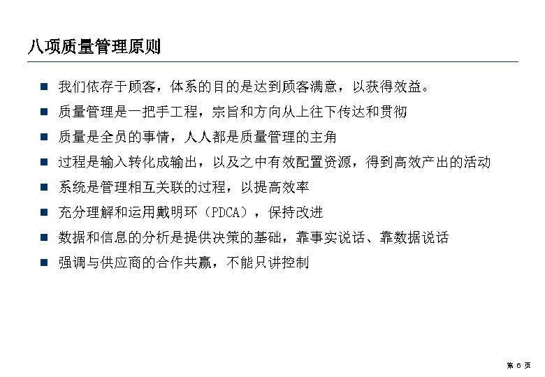 八项质量管理原则 ¾ 我们依存于顾客，体系的目的是达到顾客满意，以获得效益。 ¾ 质量管理是一把手 程，宗旨和方向从上往下传达和贯彻 ¾ 质量是全员的事情，人人都是质量管理的主角 ¾ 过程是输入转化成输出，以及之中有效配置资源，得到高效产出的活动 ¾ 系统是管理相互关联的过程，以提高效率 ¾ 充分理解和运用戴明环（PDCA），保持改进