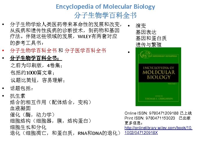 Encyclopedia of Molecular Biology 分子生物学百科全书 • • • 分子生物学给人类医药带来革命性的发展和改变， • 从疾病和遗传性疾病的诊断技术，到药物和基因 疗法。伴随这些领域的发展，WILEY有两套对应 的参考 具书：