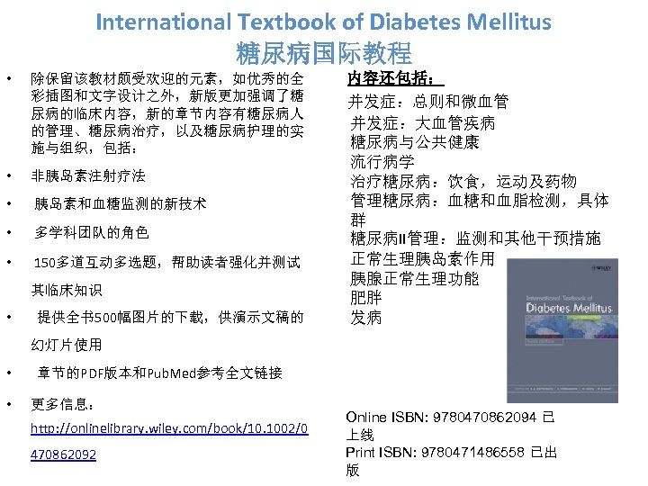 International Textbook of Diabetes Mellitus 糖尿病国际教程 • 除保留该教材颇受欢迎的元素，如优秀的全 彩插图和文字设计之外，新版更加强调了糖 尿病的临床内容，新的章节内容有糖尿病人 的管理、糖尿病治疗，以及糖尿病护理的实 施与组织，包括： • 非胰岛素注射疗法