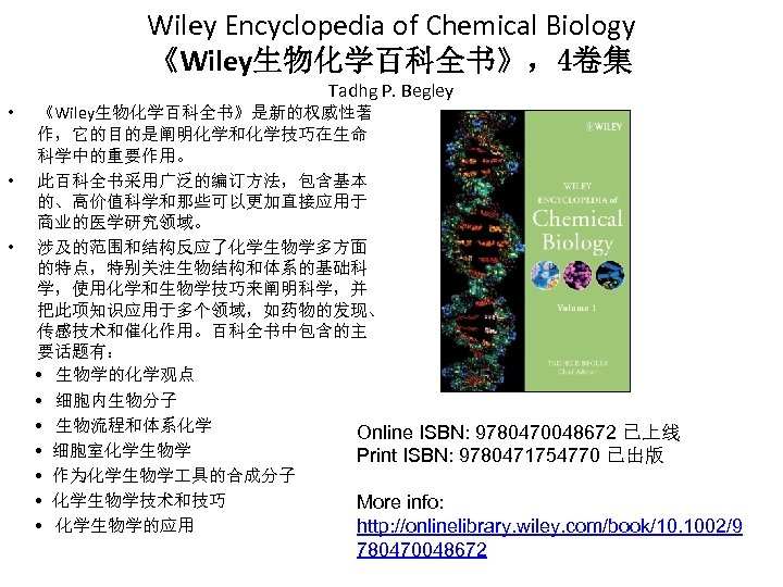 Wiley Encyclopedia of Chemical Biology 《Wiley生物化学百科全书》，4卷集 • • • Tadhg P. Begley 《Wiley生物化学百科全书》是新的权威性著 作，它的目的是阐明化学和化学技巧在生命