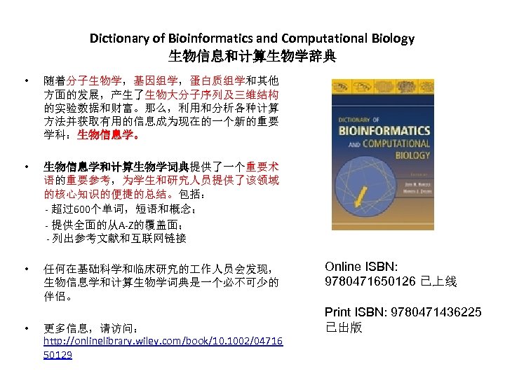 Dictionary of Bioinformatics and Computational Biology 生物信息和计算生物学辞典 • 随着分子生物学，基因组学，蛋白质组学和其他 方面的发展，产生了生物大分子序列及三维结构 的实验数据和财富。那么，利用和分析各种计算 方法并获取有用的信息成为现在的一个新的重要 学科：生物信息学。 •