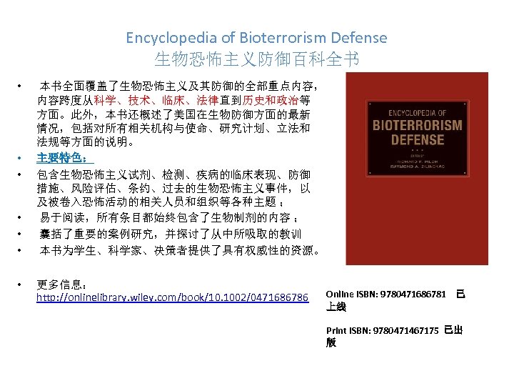 Encyclopedia of Bioterrorism Defense 生物恐怖主义防御百科全书 • • 本书全面覆盖了生物恐怖主义及其防御的全部重点内容， 内容跨度从科学、技术、临床、法律直到历史和政治等 方面。此外，本书还概述了美国在生物防御方面的最新 情况，包括对所有相关机构与使命、研究计划、立法和 法规等方面的说明。 主要特色： 包含生物恐怖主义试剂、检测、疾病的临床表现、防御