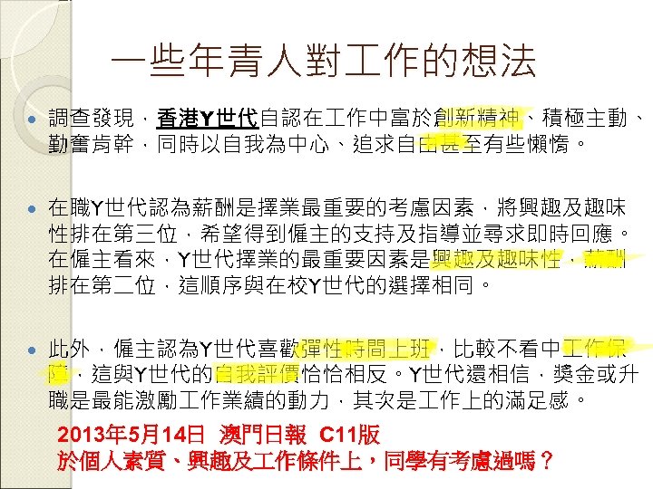 一些年青人對 作的想法 調查發現，香港Y世代自認在 作中富於創新精神、積極主動、 勤奮肯幹，同時以自我為中心、追求自由甚至有些懶惰。 在職Y世代認為薪酬是擇業最重要的考慮因素，將興趣及趣味 性排在第三位，希望得到僱主的支持及指導並尋求即時回應。 在僱主看來，Y世代擇業的最重要因素是興趣及趣味性，薪酬 排在第二位，這順序與在校Y世代的選擇相同。 此外，僱主認為Y世代喜歡彈性時間上班，比較不看中 作保 障，這與Y世代的自我評價恰恰相反。Y世代還相信，獎金或升 職是最能激勵 作業績的動力，其次是