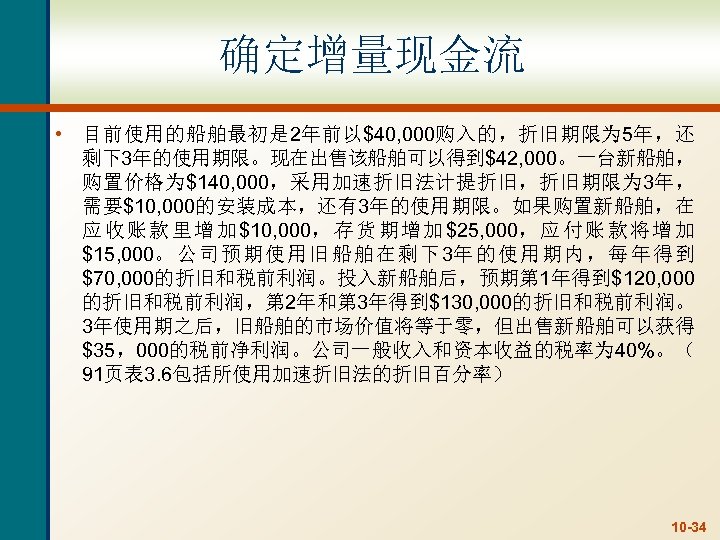 确定增量现金流 • 目前使用的船舶最初是 2年前以$40, 000购入的，折旧期限为 5年，还 剩下3年的使用期限。现在出售该船舶可以得到$42, 000。一台新船舶， 购置价格为$140, 000，采用加速折旧法计提折旧，折旧期限为 3年， 需要$10, 000的安装成本，还有3年的使用期限。如果购置新船舶，在 应