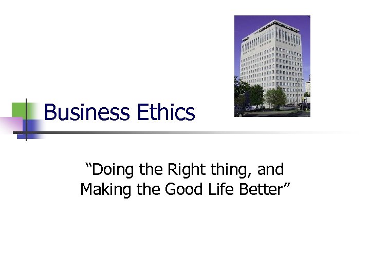 Business Ethics “Doing the Right thing, and Making the Good Life Better” 