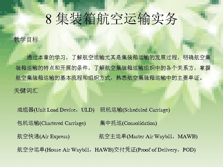 8 集装箱航空运输实务 教学目标 通过本章的学习，了解航空运输尤其是集装箱运输的发展过程，明确航空集 装箱运输的特点和开展的条件，了解航空集装箱运输组织中的各个关系方，掌握 航空集装箱运输的基本流程和组织方式，熟悉航空集装箱运输中的主要单证。 关键词汇 成组器(Unit Load Device，ULD)　班机运输(Scheduled Carriage) 包机运输(Chartered Carriage)　　 集中托运(Consolidation)