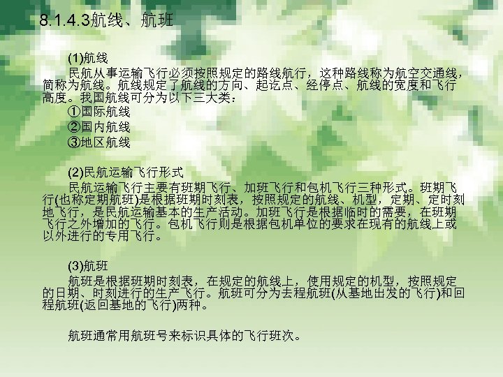 　 8. 1. 4. 3航线、航班 　　　 (1)航线 　　　 民航从事运输飞行必须按照规定的路线航行，这种路线称为航空交通线， 简称为航线。航线规定了航线的方向、起讫点、经停点、航线的宽度和飞行 高度。我国航线可分为以下三大类： 　　　 ①国际航线 　　　