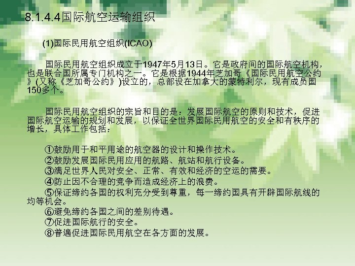 　 8. 1. 4. 4国际航空运输组织 　　　 (1)国际民用航空组织(ICAO) 　　　 国际民用航空组织成立于1947年 5月13日。它是政府间的国际航空机构， 也是联合国所属专门机构之一。它是根据 1944年芝加哥《国际民用航空公约 》(又称《芝加哥公约》)设立的，总部设在加拿大的蒙特利尔，现有成员国 150多个。