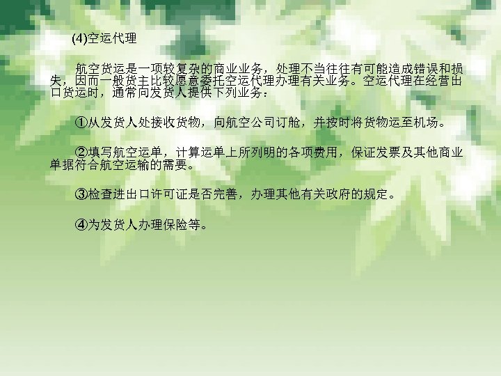 　　　 (4)空运代理 　　　 航空货运是一项较复杂的商业业务，处理不当往往有可能造成错误和损 失，因而一般货主比较愿意委托空运代理办理有关业务。空运代理在经营出 口货运时，通常向发货人提供下列业务： 　　　 ①从发货人处接收货物，向航空公司订舱，并按时将货物运至机场。 　　　 ②填写航空运单，计算运单上所列明的各项费用，保证发票及其他商业 单据符合航空运输的需要。 　　　 ③检查进出口许可证是否完善，办理其他有关政府的规定。 　　　