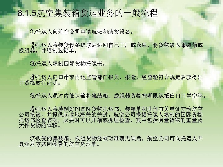 　 8. 1. 5航空集装箱货运业务的一般流程 　　　 ①托运人向航空公司申请航班和装货设备。 　　　 ②托运人将装货设备提取后运回自己 厂或仓库，将货物装入集装箱或 成组器，并缮制装箱单。 　　　 ③托运人填制国际货物托运书。 　　　 ④托运人向口岸或内地监管部门报关、报验，经查验符合规定后获得出