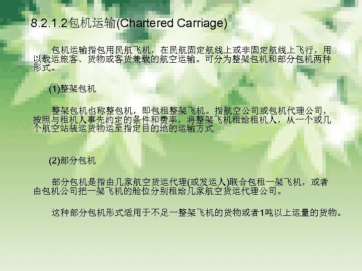 　 8. 2. 1. 2包机运输(Chartered Carriage) 　　　 包机运输指包用民航飞机，在民航固定航线上或非固定航线上飞行，用 以载运旅客、货物或客货兼载的航空运输。可分为整架包机和部分包机两种 形式。 　　　 (1)整架包机 　　　 整架包机也称整包机，即包租整架飞机。指航空公司或包机代理公司，