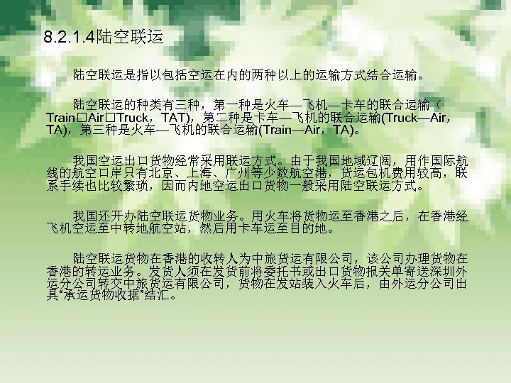 　 8. 2. 1. 4陆空联运 　　　 陆空联运是指以包括空运在内的两种以上的运输方式结合运输。 　　　 陆空联运的种类有三种，第一种是火车—飞机—卡车的联合运输（ Train Air Truck，TAT)，第二种是卡车—飞机的联合运输(Truck—Air， TA)，第三种是火车—飞机的联合运输(Train—Air，TA)。 　　　