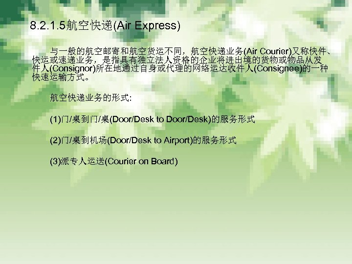 　 8. 2. 1. 5航空快递(Air Express) 　　　 与一般的航空邮寄和航空货运不同，航空快递业务(Air Courier)又称快件、 快运或速递业务，是指具有独立法人资格的企业将进出境的货物或物品从发 件人(Consignor)所在地通过自身或代理的网络运达收件人(Consignee)的一种 快速运输方式。 　　　 航空快递业务的形式: