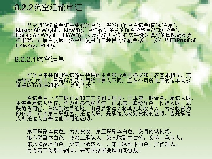 　 8. 2. 2航空运输单证 　　　 航空货物运输单证主要有航空公司签发的航空主运单(简称“主单”， Master Air Waybill，MAWB)、空运代理签发的航空分运单(简称“分单”， House Air Waybill，HAWB)，以及托运人办理托运手续时填写的国际货物委 托书等。在航空快递业务中则使用自己独特的运输单据——交付凭证(Proof of