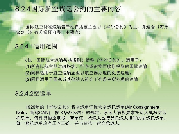 　 8. 2. 4国际航空货运公约的主要内容 　　　 国际航空货物运输若干法律规定主要以《华沙公约》为主，并结合《海牙 议定书》有关修订内容，主要有: 　 8. 2. 4. 1适用范围 　　　《统一国际航空运输某些规则》简称《华沙公约》，适用于： 　　　