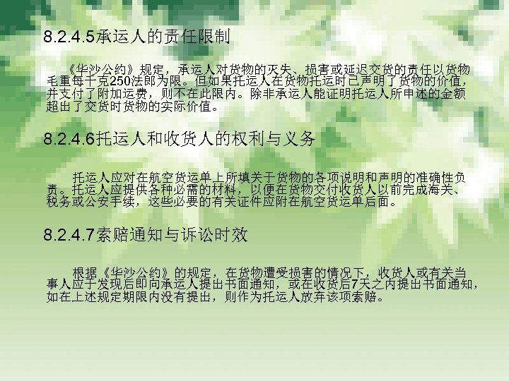　 8. 2. 4. 5承运人的责任限制 　　 《华沙公约》规定，承运人对货物的灭失、损害或延迟交货的责任以货物 毛重每千克250法郎为限。但如果托运人在货物托运时已声明了货物的价值， 并支付了附加运费，则不在此限内。除非承运人能证明托运人所申述的金额 超出了交货时货物的实际价值。 　 8. 2. 4.