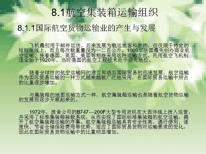 8. 1航空集装箱运输组织 　 8. 1. 1国际航空货物运输业的产生与发展 　　　 飞机最初用于邮件运送，后来发展为载运旅客和货物，但仅限于特定的 短程航线上，而且每次载重量仅为一二百公斤。1909年法国最先创办商业航 空运输，接着德国、英国、美国等相继采用这种运输方式。民用航空飞机制 造业始于1920年，当时德国的航空 程技术处于领先地位。 　　　 随着全球性的航空运输网的建立和战后国际贸易的迅速发展，航空运输