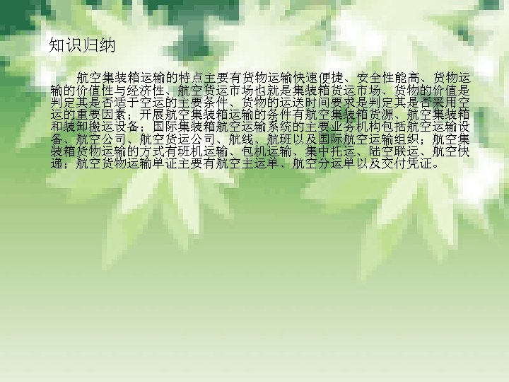 　知识归纳 　　　 航空集装箱运输的特点主要有货物运输快速便捷、安全性能高、货物运 输的价值性与经济性、航空货运市场也就是集装箱货运市场、货物的价值是 判定其是否适于空运的主要条件、货物的运送时间要求是判定其是否采用空 运的重要因素；开展航空集装箱运输的条件有航空集装箱货源、航空集装箱 和装卸搬运设备；国际集装箱航空运输系统的主要业务机构包括航空运输设 备、航空公司、航空货运公司、航线、航班以及国际航空运输组织；航空集 装箱货物运输的方式有班机运输、包机运输、集中托运、陆空联运、航空快 递；航空货物运输单证主要有航空主运单、航空分运单以及交付凭证。 
