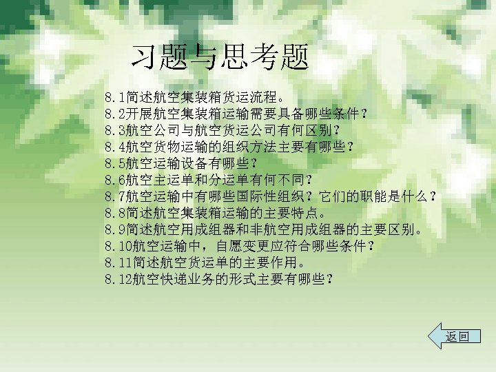 习题与思考题 8. 1简述航空集装箱货运流程。 8. 2开展航空集装箱运输需要具备哪些条件？ 8. 3航空公司与航空货运公司有何区别？ 8. 4航空货物运输的组织方法主要有哪些？ 8. 5航空运输设备有哪些？ 8. 6航空主运单和分运单有何不同？ 8.
