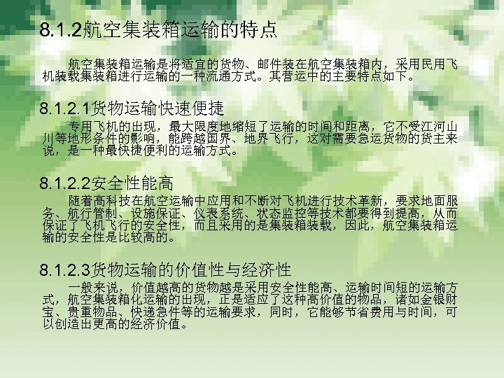 　 8. 1. 2航空集装箱运输的特点 　　　 航空集装箱运输是将适宜的货物、邮件装在航空集装箱内，采用民用飞 机装载集装箱进行运输的一种流通方式。其营运中的主要特点如下。 　 8. 1. 2. 1货物运输快速便捷 　　　 专用飞机的出现，最大限度地缩短了运输的时间和距离，它不受江河山